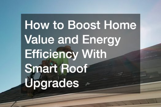 How to Boost Home Value and Energy Efficiency With Smart Roof Upgrades